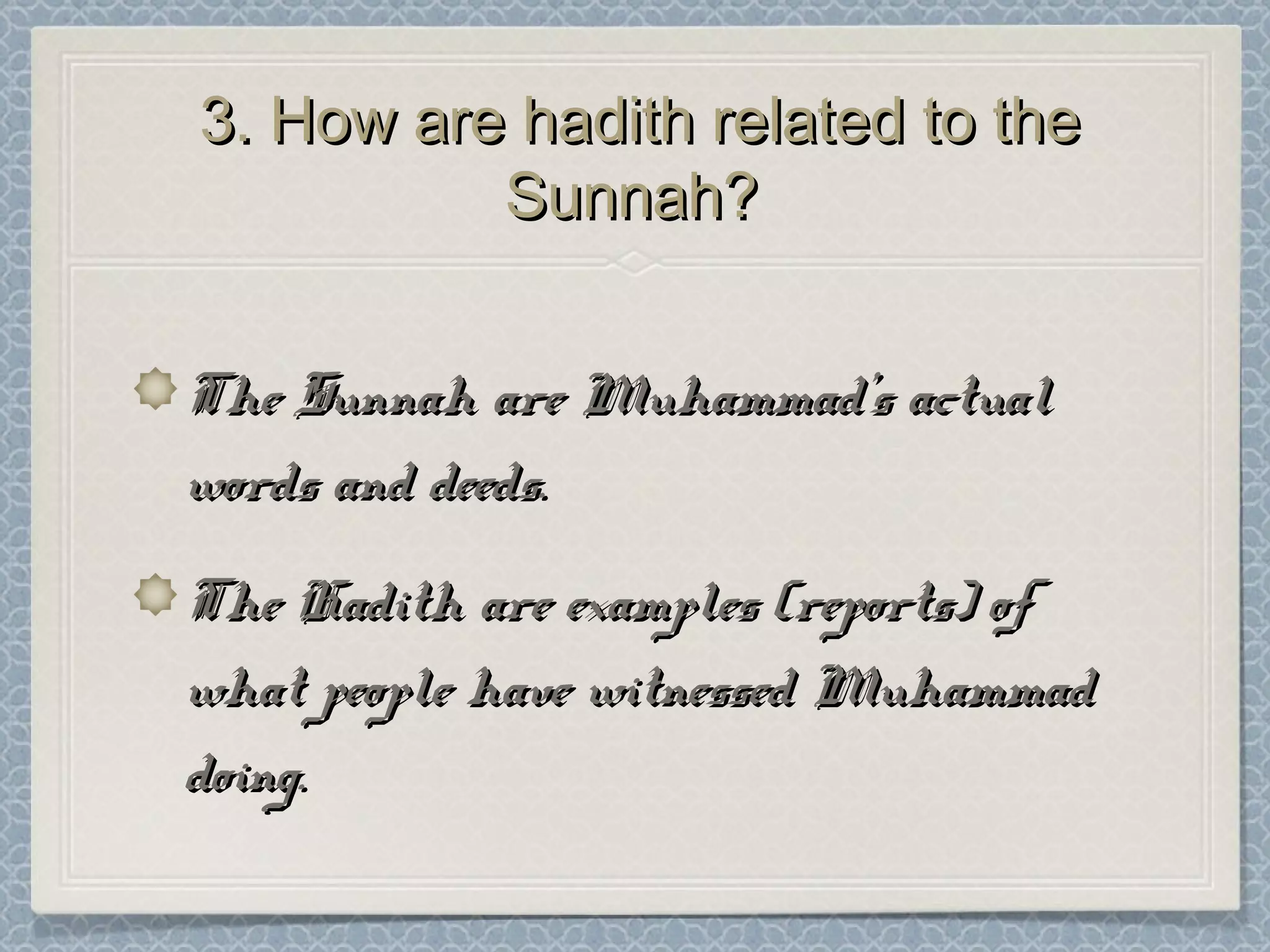 3. How are hadith related to the3. How are hadith related to the
Sunnah?Sunnah?
The Sunnah are Muhammad’s actualThe Sunnah are Muhammad’s actual
words and deeds.words and deeds.
The Hadith are examples (reports) ofThe Hadith are examples (reports) of
what people have witnessed Muhammadwhat people have witnessed Muhammad
doing.doing.
 