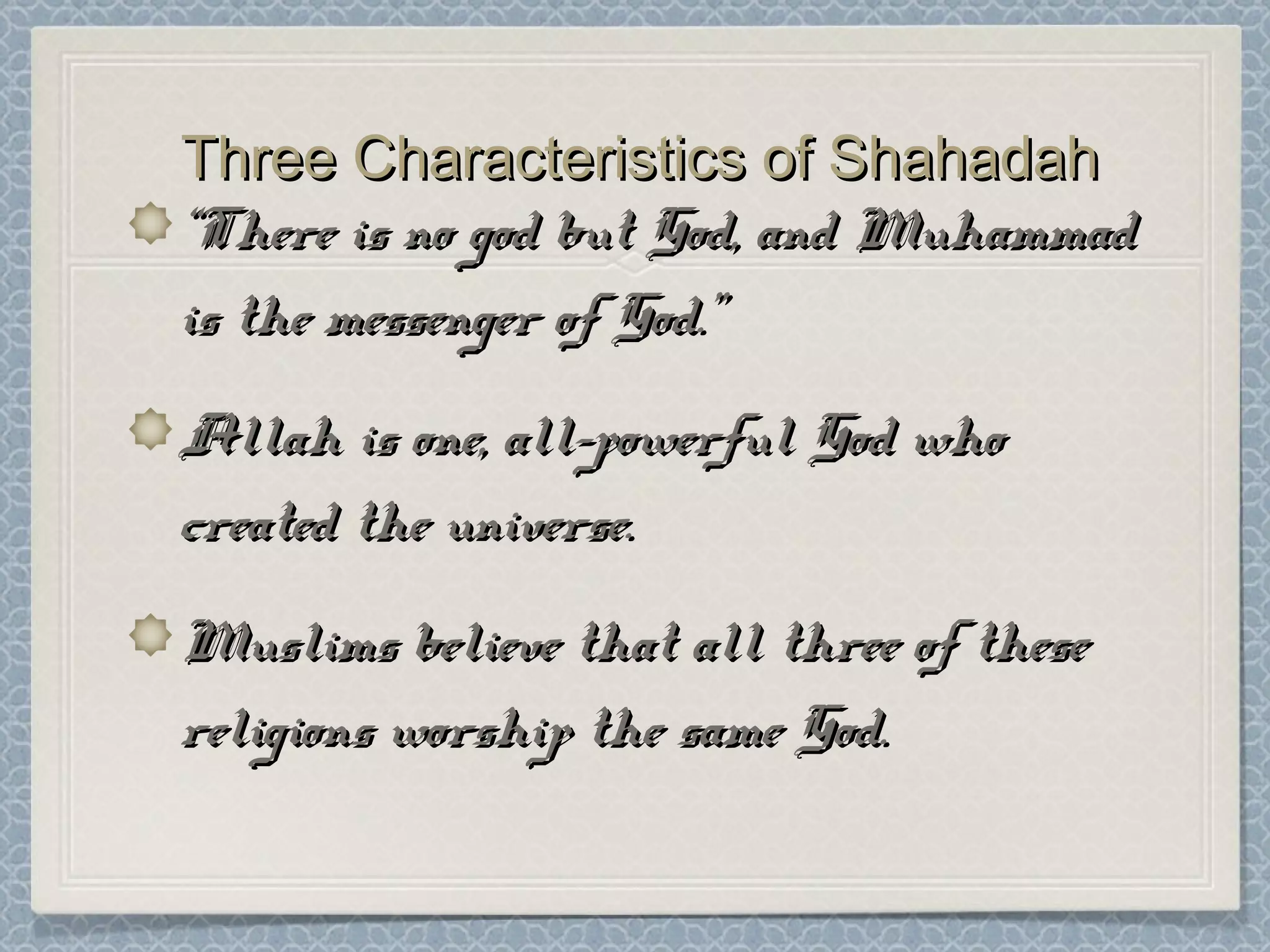 Three Characteristics of ShahadahThree Characteristics of Shahadah
““There is no god but God, and MuhammadThere is no god but God, and Muhammad
is the messenger of God.”is the messenger of God.”
Allah is one, all-powerful God whoAllah is one, all-powerful God who
created the universe.created the universe.
Muslims believe that all three of theseMuslims believe that all three of these
religions worship the same God.religions worship the same God.
 
