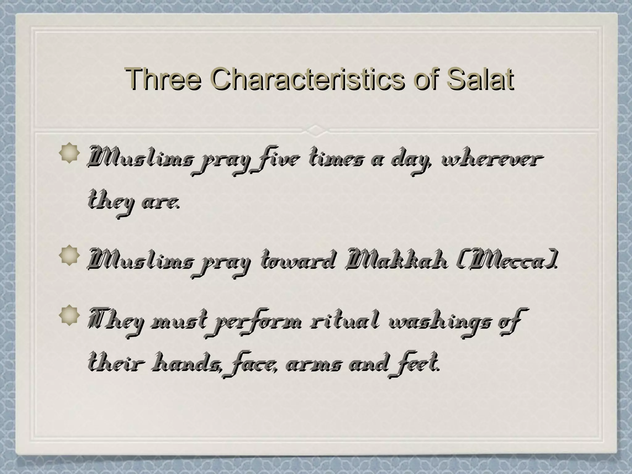 Three Characteristics of SalatThree Characteristics of Salat
Muslims pray five times a day, whereverMuslims pray five times a day, wherever
they are.they are.
Muslims pray toward Makkah (Mecca).Muslims pray toward Makkah (Mecca).
They must perform ritual washings ofThey must perform ritual washings of
their hands, face, arms and feet.their hands, face, arms and feet.
 