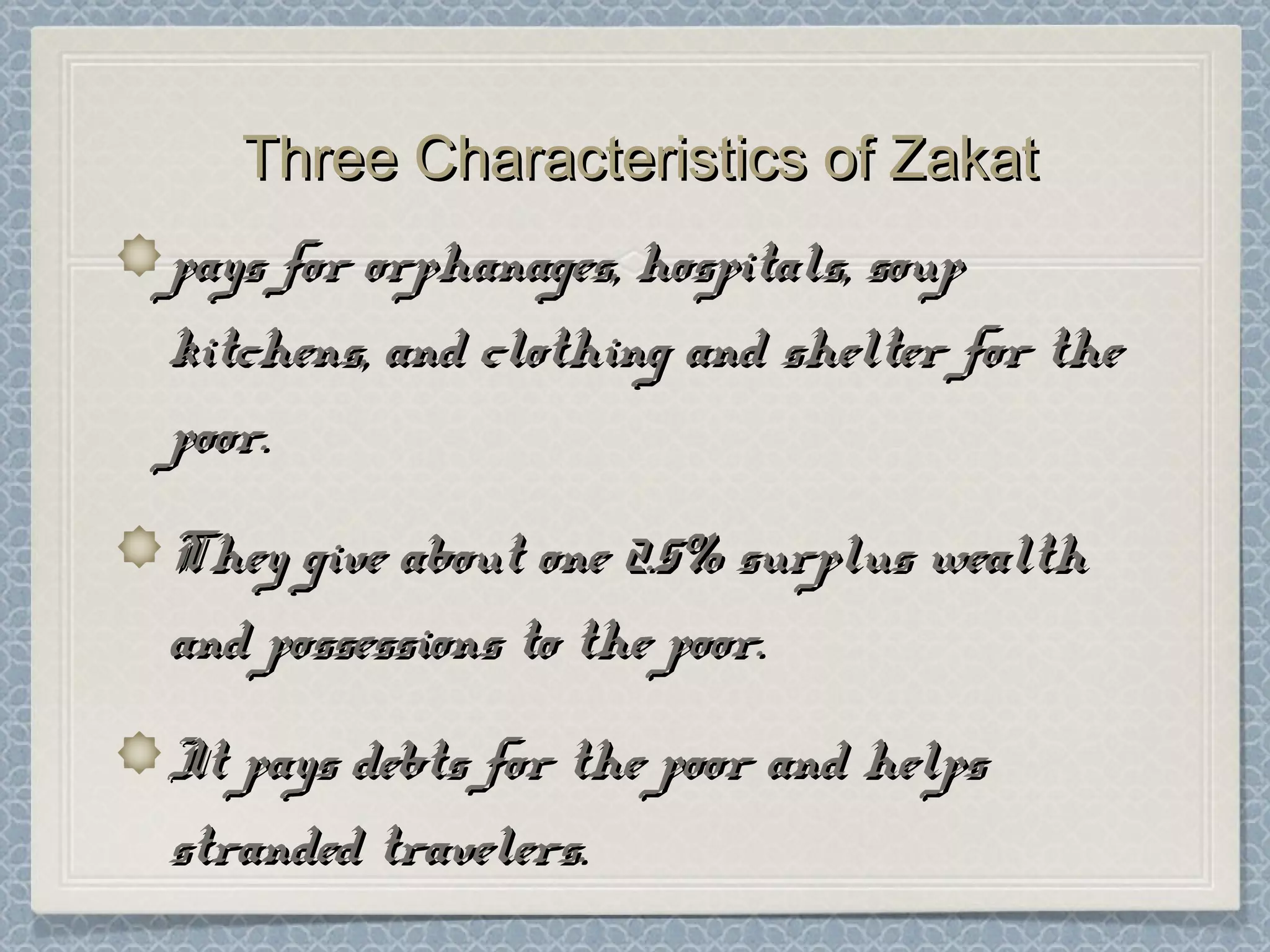 Three Characteristics of ZakatThree Characteristics of Zakat
pays for orphanages, hospitals, souppays for orphanages, hospitals, soup
kitchens, and clothing and shelter for thekitchens, and clothing and shelter for the
poor.poor.
They give about one 2.5% surplus wealthThey give about one 2.5% surplus wealth
and possessions to the poor.and possessions to the poor.
It pays debts for the poor and helpsIt pays debts for the poor and helps
stranded travelers.stranded travelers.
 