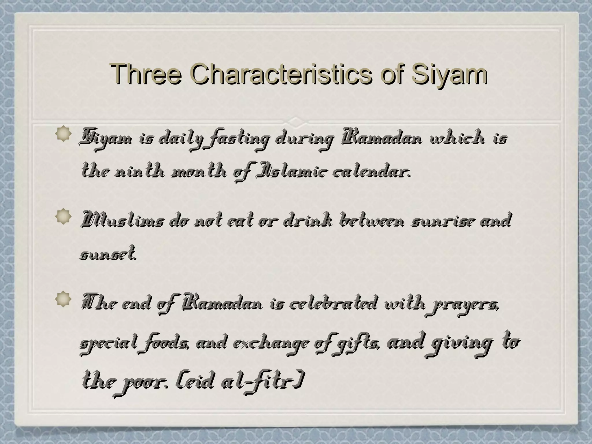 Three Characteristics of SiyamThree Characteristics of Siyam
Siyam is daily fasting during Ramadan which isSiyam is daily fasting during Ramadan which is
the ninth month of Islamic calendar.the ninth month of Islamic calendar.
Muslims do not eat or drink between sunrise andMuslims do not eat or drink between sunrise and
sunset.sunset.
The end of Ramadan is celebrated with prayers,The end of Ramadan is celebrated with prayers,
special foods, and exchange of gifts,special foods, and exchange of gifts, and giving toand giving to
the poor. (eid al-fitr)the poor. (eid al-fitr)
 