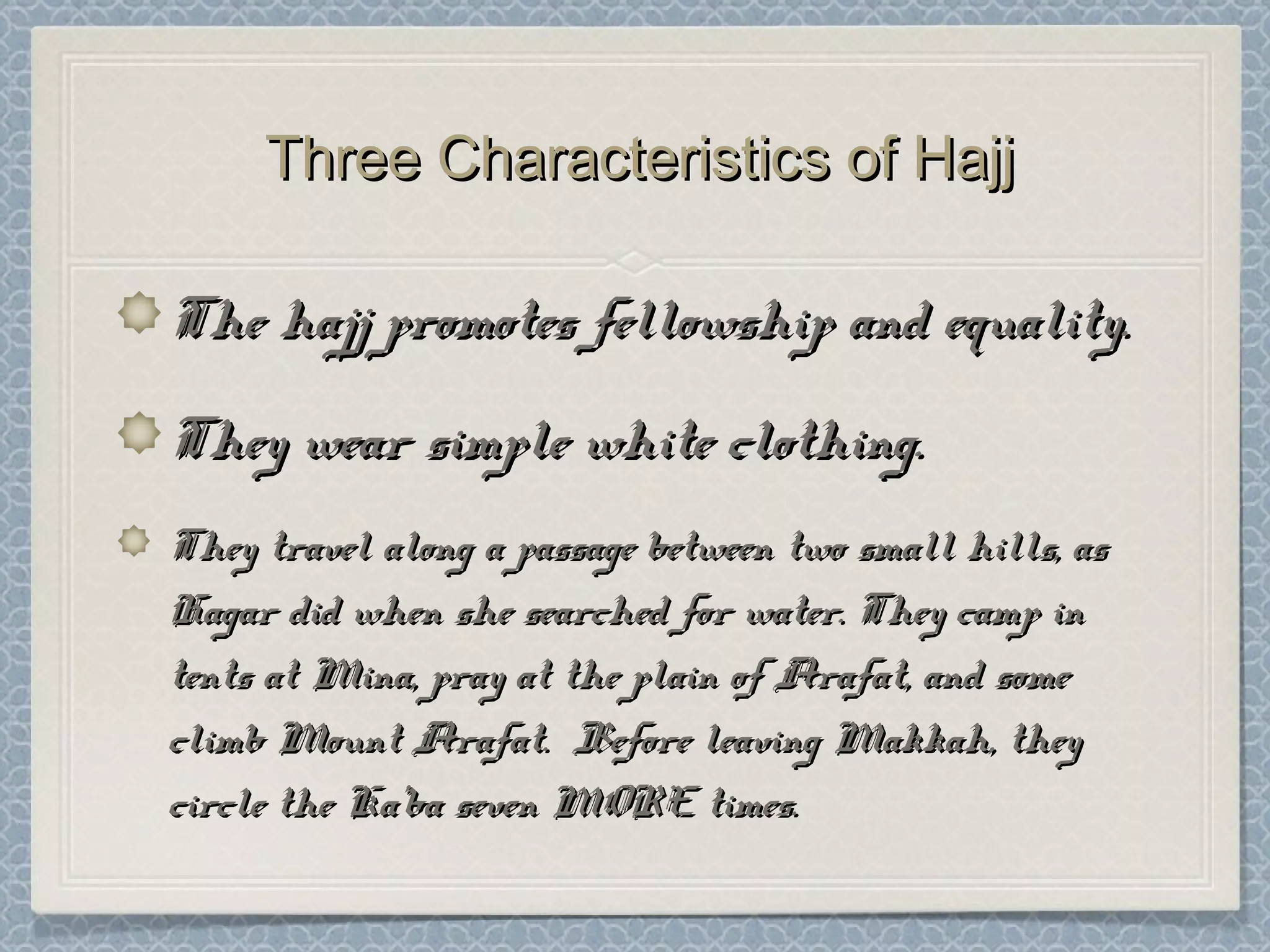 Three Characteristics of HajjThree Characteristics of Hajj
The hajj promotes fellowship and equality.The hajj promotes fellowship and equality.
They wear simple white clothing.They wear simple white clothing.
They travel along a passage between two small hills, asThey travel along a passage between two small hills, as
Hagar did when she searched for water. They camp inHagar did when she searched for water. They camp in
tents at Mina, pray at the plain of Arafat, and sometents at Mina, pray at the plain of Arafat, and some
climb Mount Arafat. Before leaving Makkah, theyclimb Mount Arafat. Before leaving Makkah, they
circle the Ka’ba seven MORE times.circle the Ka’ba seven MORE times.
 