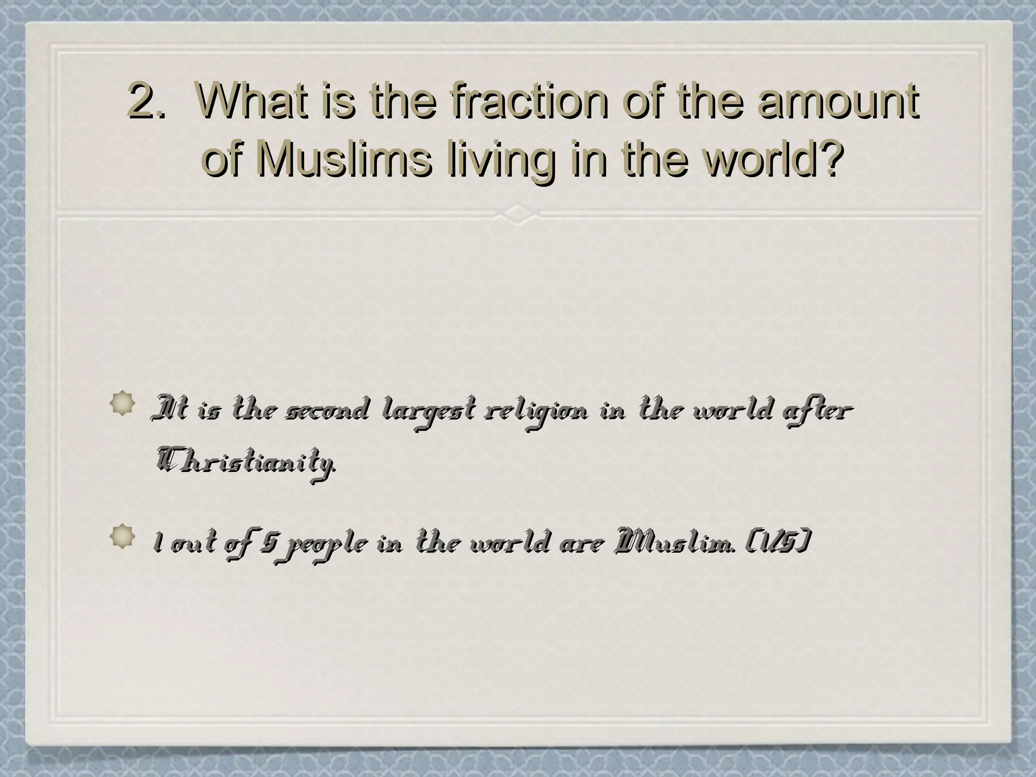 2. What is the fraction of the amount2. What is the fraction of the amount
of Muslims living in the world?of Muslims living in the world?
It is the second largest religion in the world afterIt is the second largest religion in the world after
Christianity.Christianity.
1 out of 5 people in the world are Muslim. (1/5)1 out of 5 people in the world are Muslim. (1/5)
 