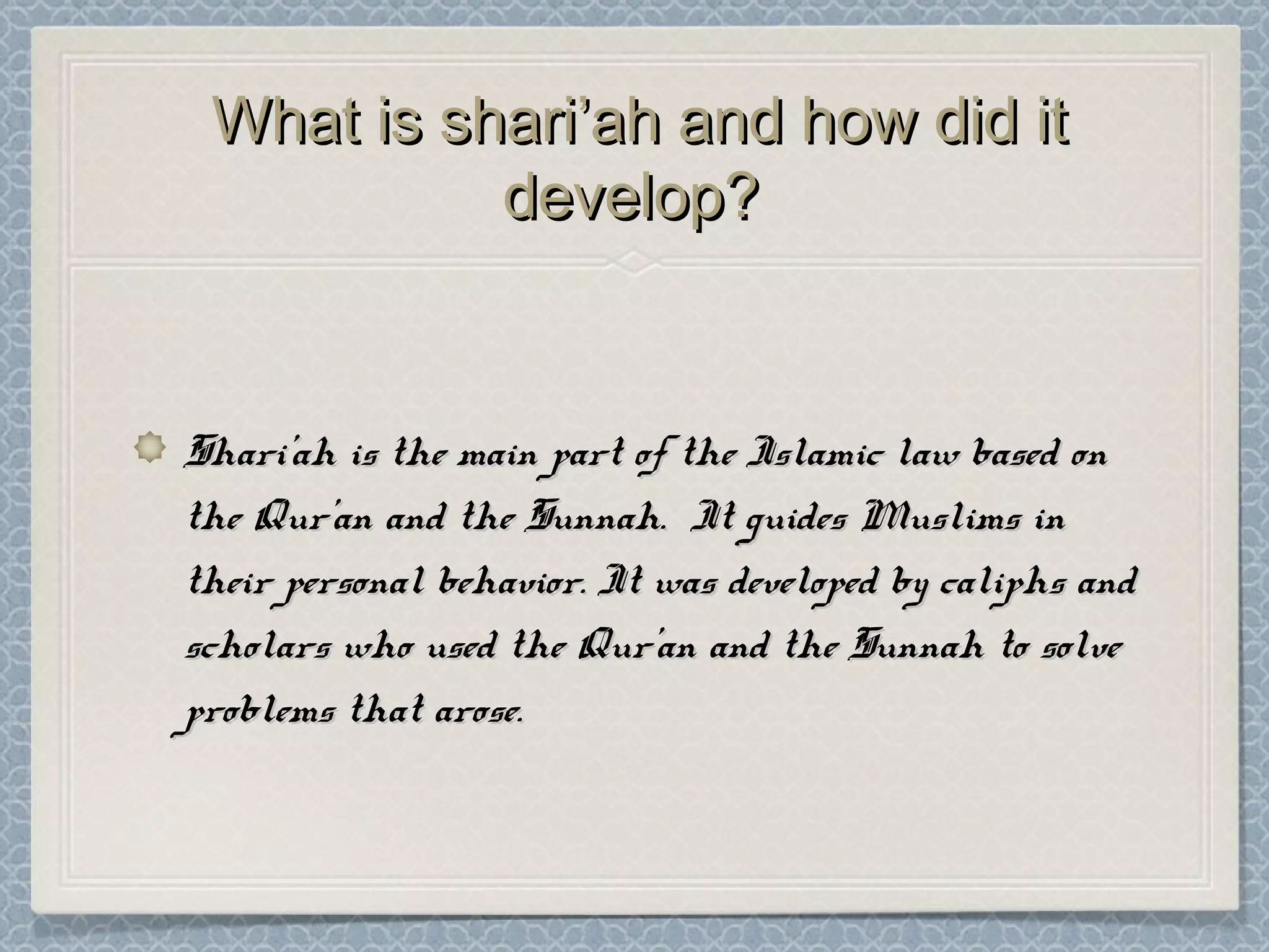 What is shari’ah and how did itWhat is shari’ah and how did it
develop?develop?
Shari’ah is the main part of the Islamic law based onShari’ah is the main part of the Islamic law based on
the Qur’an and the Sunnah. It guides Muslims inthe Qur’an and the Sunnah. It guides Muslims in
their personal behavior. It was developed by caliphs andtheir personal behavior. It was developed by caliphs and
scholars who used the Qur’an and the Sunnah to solvescholars who used the Qur’an and the Sunnah to solve
problems that arose.problems that arose.
 