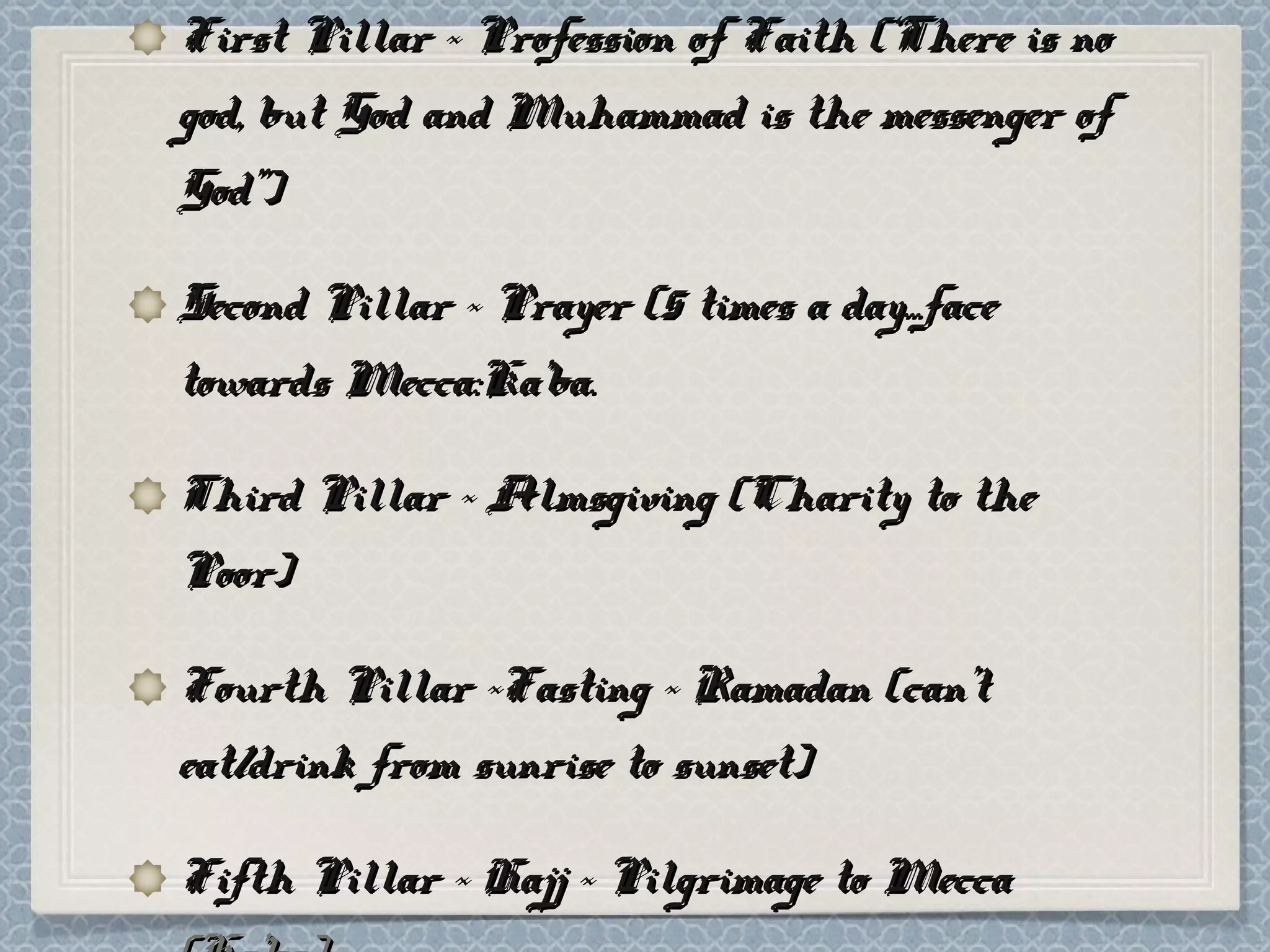 First Pillar ~ Profession of Faith (‘There is noFirst Pillar ~ Profession of Faith (‘There is no
god, but God and Muhammad is the messenger ofgod, but God and Muhammad is the messenger of
God”)God”)
Second Pillar ~ Prayer (5 times a day...faceSecond Pillar ~ Prayer (5 times a day...face
towards Mecca:Ka’ba.towards Mecca:Ka’ba.
Third Pillar ~ Almsgiving (Charity to theThird Pillar ~ Almsgiving (Charity to the
Poor)Poor)
Fourth Pillar ~Fasting ~ Ramadan (can’tFourth Pillar ~Fasting ~ Ramadan (can’t
eat/drink from sunrise to sunset)eat/drink from sunrise to sunset)
Fifth Pillar ~ Hajj ~ Pilgrimage to MeccaFifth Pillar ~ Hajj ~ Pilgrimage to Mecca
 