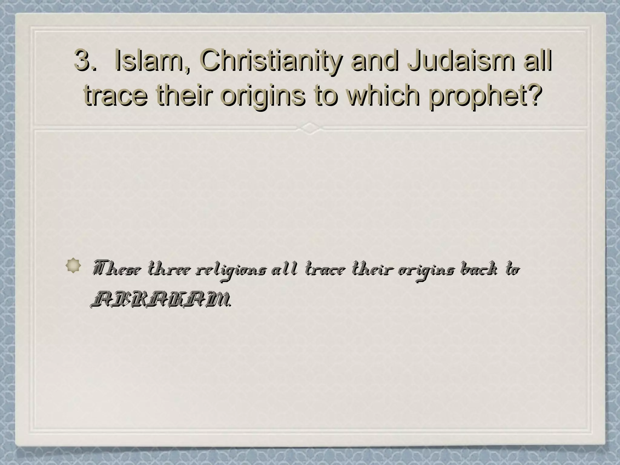 3. Islam, Christianity and Judaism all3. Islam, Christianity and Judaism all
trace their origins to which prophet?trace their origins to which prophet?
These three religions all trace their origins back toThese three religions all trace their origins back to
ABRAHAM.ABRAHAM.
 