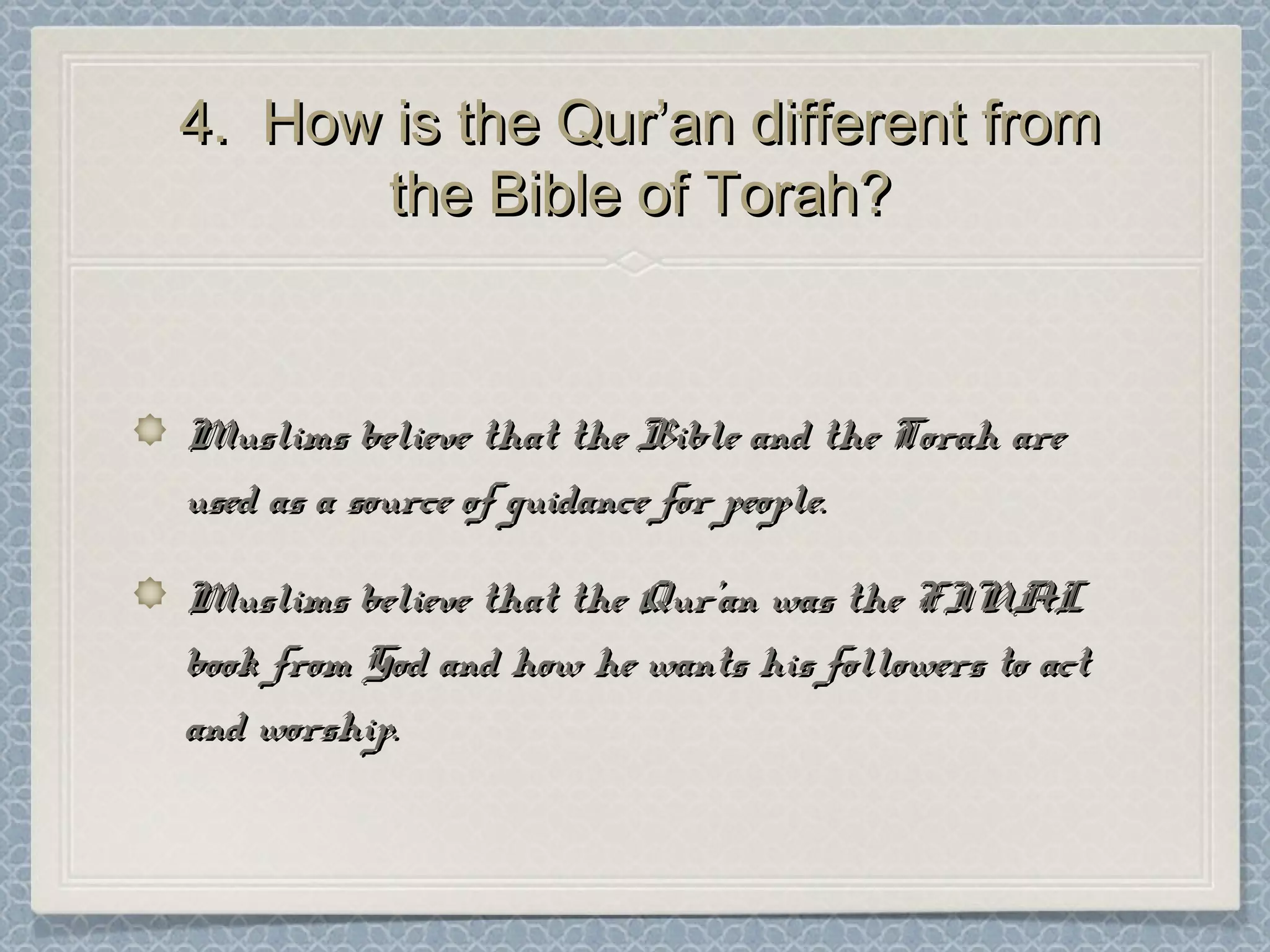 4. How is the Qur’an different from4. How is the Qur’an different from
the Bible of Torah?the Bible of Torah?
Muslims believe that the Bible and the Torah areMuslims believe that the Bible and the Torah are
used as a source of guidance for people.used as a source of guidance for people.
Muslims believe that the Qur’an was the FINALMuslims believe that the Qur’an was the FINAL
book from God and how he wants his followers to actbook from God and how he wants his followers to act
and worship.and worship.
 