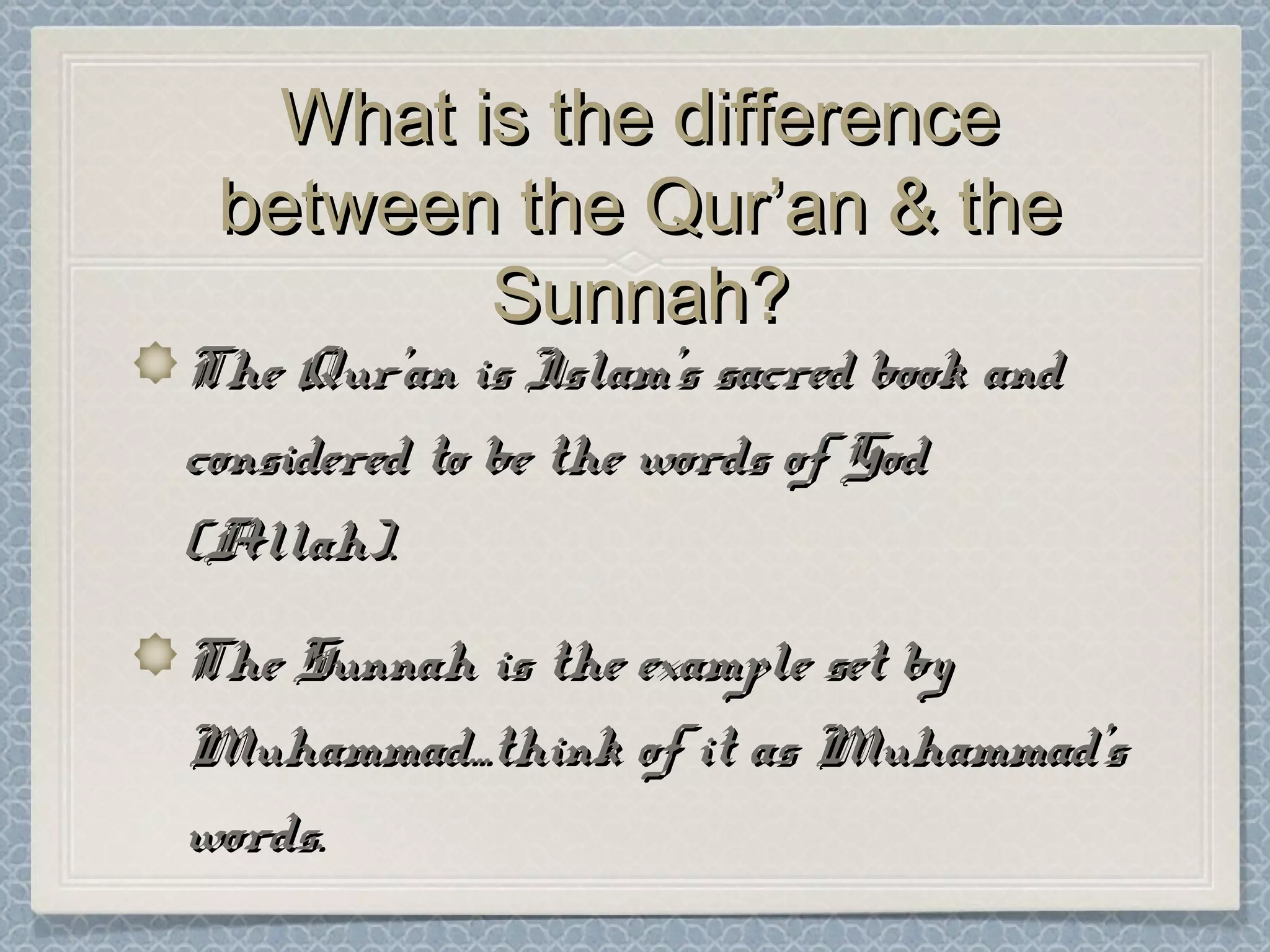 What is the differenceWhat is the difference
between the Qur’an & thebetween the Qur’an & the
Sunnah?Sunnah?
The Qur’an is Islam’s sacred book andThe Qur’an is Islam’s sacred book and
considered to be the words of Godconsidered to be the words of God
(Allah).(Allah).
The Sunnah is the example set byThe Sunnah is the example set by
Muhammad...think of it as Muhammad’sMuhammad...think of it as Muhammad’s
words.words.
 