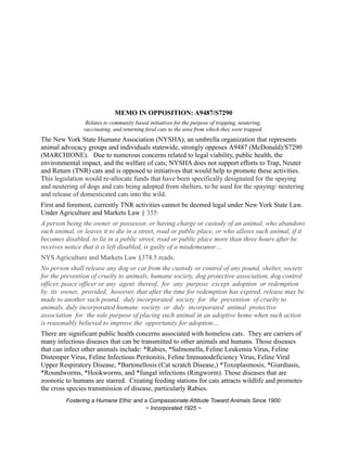 MEMO IN OPPOSITION: A9487/S7290
Relates to community based initiatives for the purpose of trapping, neutering,
vaccinating, and returning feral cats to the area from which they were trapped.
The New York State Humane Association (NYSHA), an umbrella organization that represents
animal advocacy groups and individuals statewide, strongly opposes A9487 (McDonald)/S7290
(MARCHIONE). Due to numerous concerns related to legal viability, public health, the
environmental impact, and the welfare of cats; NYSHA does not support efforts to Trap, Neuter
and Return (TNR) cats and is opposed to initiatives that would help to promote these activities.
This legislation would re-allocate funds that have been specifically designated for the spaying
and neutering of dogs and cats being adopted from shelters, to be used for the spaying/ neutering
and release of domesticated cats into the wild.
First and foremost, currently TNR activities cannot be deemed legal under New York State Law.
Under Agriculture and Markets Law § 355:
A person being the owner or possessor, or having charge or custody of an animal, who abandons
such animal, or leaves it to die in a street, road or public place, or who allows such animal, if it
becomes disabled, to lie in a public street, road or public place more than three hours after he
receives notice that it is left disabled, is guilty of a misdemeanor…
NYS Agriculture and Markets Law §374.5 reads:
No person shall release any dog or cat from the custody or control of any pound, shelter, society
for the prevention of cruelty to animals, humane society, dog protective association, dog control
officer, peace officer or any agent thereof, for any purpose except adoption or redemption
by its owner, provided, however, that after the time for redemption has expired, release may be
made to another such pound, duly incorporated society for the prevention of cruelty to
animals, duly incorporated humane society or duly incorporated animal protective
association for the sole purpose of placing such animal in an adoptive home when such action
is reasonably believed to improve the opportunity for adoption…
There are significant public health concerns associated with homeless cats. They are carriers of
many infectious diseases that can be transmitted to other animals and humans. Those diseases
that can infect other animals include: *Rabies, *Salmonella, Feline Leukemia Virus, Feline
Distemper Virus, Feline Infectious Peritonitis, Feline Immunodeficiency Virus, Feline Viral
Upper Respiratory Disease, *Bartonellosis (Cat scratch Disease,) *Toxoplasmosis, *Giardiasis,
*Roundworms, *Hookworms, and *fungal infections (Ringworm). Those diseases that are
zoonotic to humans are starred. Creating feeding stations for cats attracts wildlife and promotes
the cross species transmission of disease, particularly Rabies.
Fostering a Humane Ethic and a Compassionate Attitude Toward Animals Since 1900
~ Incorporated 1925 ~
 