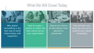 What We Will Cover Today
Why digital
storytelling is the
best way to build
relationships with
supporters
How to create a
system to collect the
best stories across
your organization
How to use stories
to take donors from
passive to
passionate
Free and low-cost
tools you can use to
enhance your digital
storytelling
 
