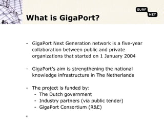 4What is GigaPort?GigaPort Next Generation network is a five-year collaboration between public and private organizations that started on 1 January 2004GigaPort’s aim is strengthening the national knowledge infrastructure in The NetherlandsThe project is funded by: The Dutch governmentIndustry partners (via public tender)GigaPort Consortium (R&E)