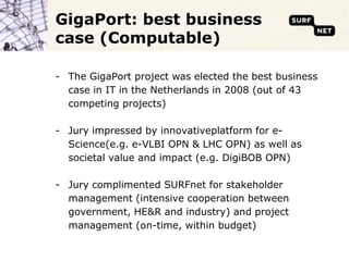 GigaPort: best business case (Computable)The GigaPort project was elected the best business case in IT in the Netherlands in 2008 (out of 43 competing projects)Jury impressed by innovativeplatform for e-Science(e.g. e-VLBI OPN & LHC OPN) as well as societal value and impact (e.g. DigiBOB OPN)Jury complimented SURFnet for stakeholder management (intensive cooperation between government, HE&R and industry) and project management (on-time, within budget)