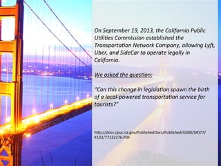 On	
  September	
  19,	
  2013,	
  the	
  California	
  Public	
  
U<li<es	
  Commission	
  established	
  the	
  
Transporta<on	
  Network	
  Company,	
  allowing	
  LyF,	
  
Uber,	
  and	
  SideCar	
  to	
  operate	
  legally	
  in	
  
California.	
  
	
  
We	
  asked	
  the	
  ques<on:	
  	
  
	
  
“Can	
  this	
  change	
  in	
  legisla<on	
  spawn	
  the	
  birth	
  
of	
  a	
  local-­‐powered	
  transporta<on	
  service	
  for	
  
tourists?”	
  
	
  
	
  
	
  
h"p://docs.cpuc.ca.gov/PublishedDocs/Published/G000/M077/
K132/77132276.PDF	
  

 