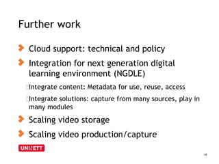 Further work
25
Cloud support: technical and policy
Integration for next generation digital
learning environment (NGDLE)
﻿Integrate content: Metadata for use, reuse, access
﻿Integrate solutions: capture from many sources, play in
many modules
Scaling video storage
Scaling video production/capture
 