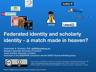 ??????



Federated identity and scholarly
identity - a match made in heaven?
Gudmundur A. Thorisson, PhD <gt50@leicester.ac.uk>
Research associate, University of Leicester
Guest scientist, University of Iceland
Participant in the GEN2PHEN Consortium and the ORCID Technical Working Group


                                        This work is published under the Creative Commons Attribution license (CC BY:
                                        http://creativecommons.org/licenses/by/3.0/) which means that it can be
                                        freely copied, redistributed and adapted, as long as proper attribution is given.


TNC2012 TERENA Networking Conference, Reykjavik, May 21-24 2012
 