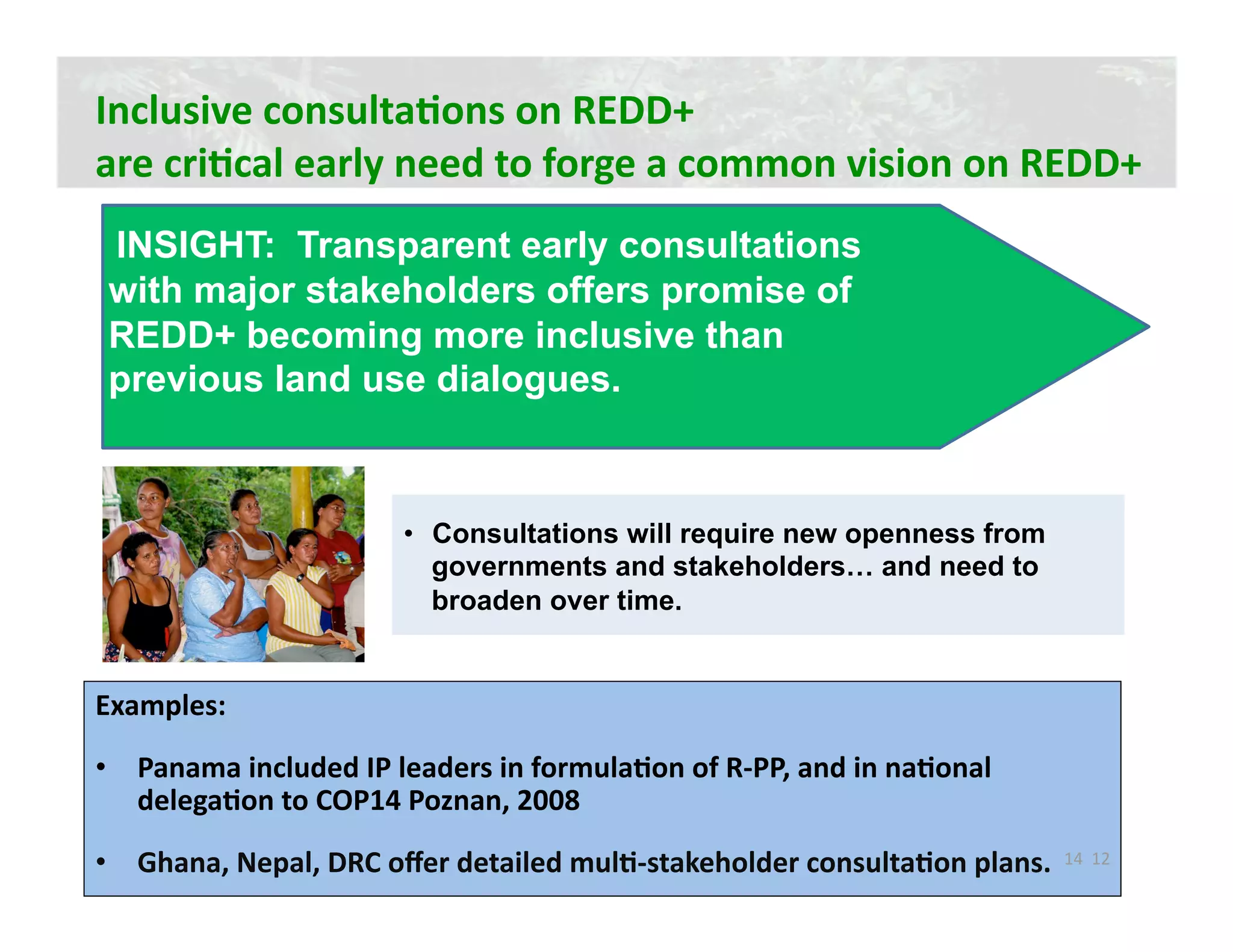 Inclusive consultaJons on REDD+  
are criJcal early need to forge a common vision on REDD+ 
 INSIGHT: Transparent early consultations
 with major stakeholders offers promise of
 REDD+ becoming more inclusive than
 previous land use dialogues.



                       •  Consultations will require new openness from
                          governments and stakeholders… and need to
                          broaden over time.


Examples: 

•  Panama included IP leaders in formulaJon of R‐PP, and in naJonal 
   delegaJon to COP14 Poznan, 2008 
•  Ghana, Nepal, DRC oﬀer detailed mulJ‐stakeholder consultaJon plans.  14  12 
 