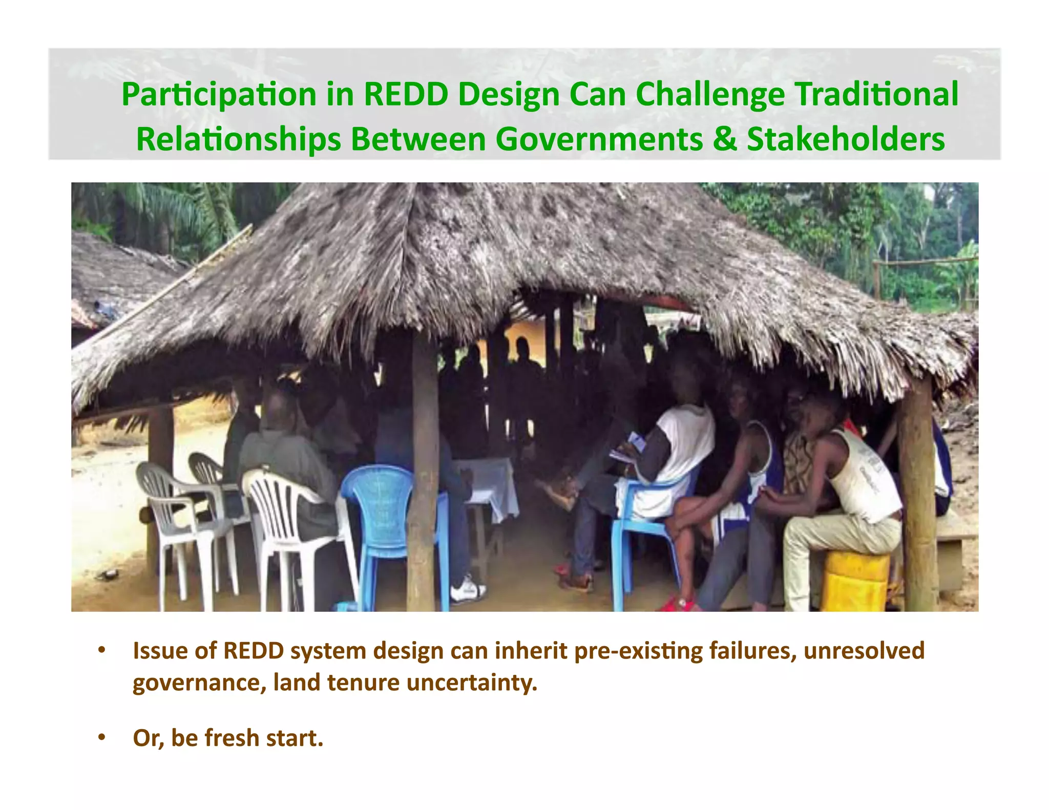 ParJcipaJon in REDD Design Can Challenge TradiJonal 
   RelaJonships Between Governments & Stakeholders




•  Issue of REDD system design can inherit pre‐exisJng failures, unresolved 
   governance, land tenure uncertainty.  

•  Or, be fresh start. 
 