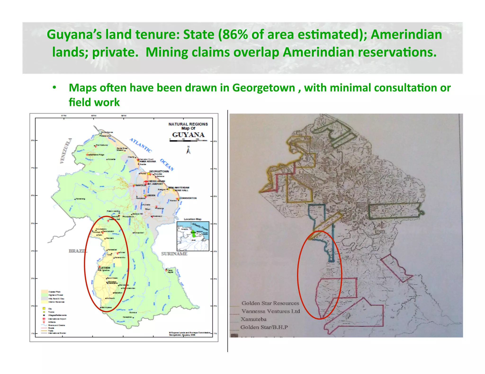 Guyana’s land tenure: State (86% of area esJmated); Amerindian 
 lands; private.  Mining claims overlap Amerindian reservaJons.   

•  Maps oeen have been drawn in Georgetown , with minimal consultaJon or 
   ﬁeld work 
 