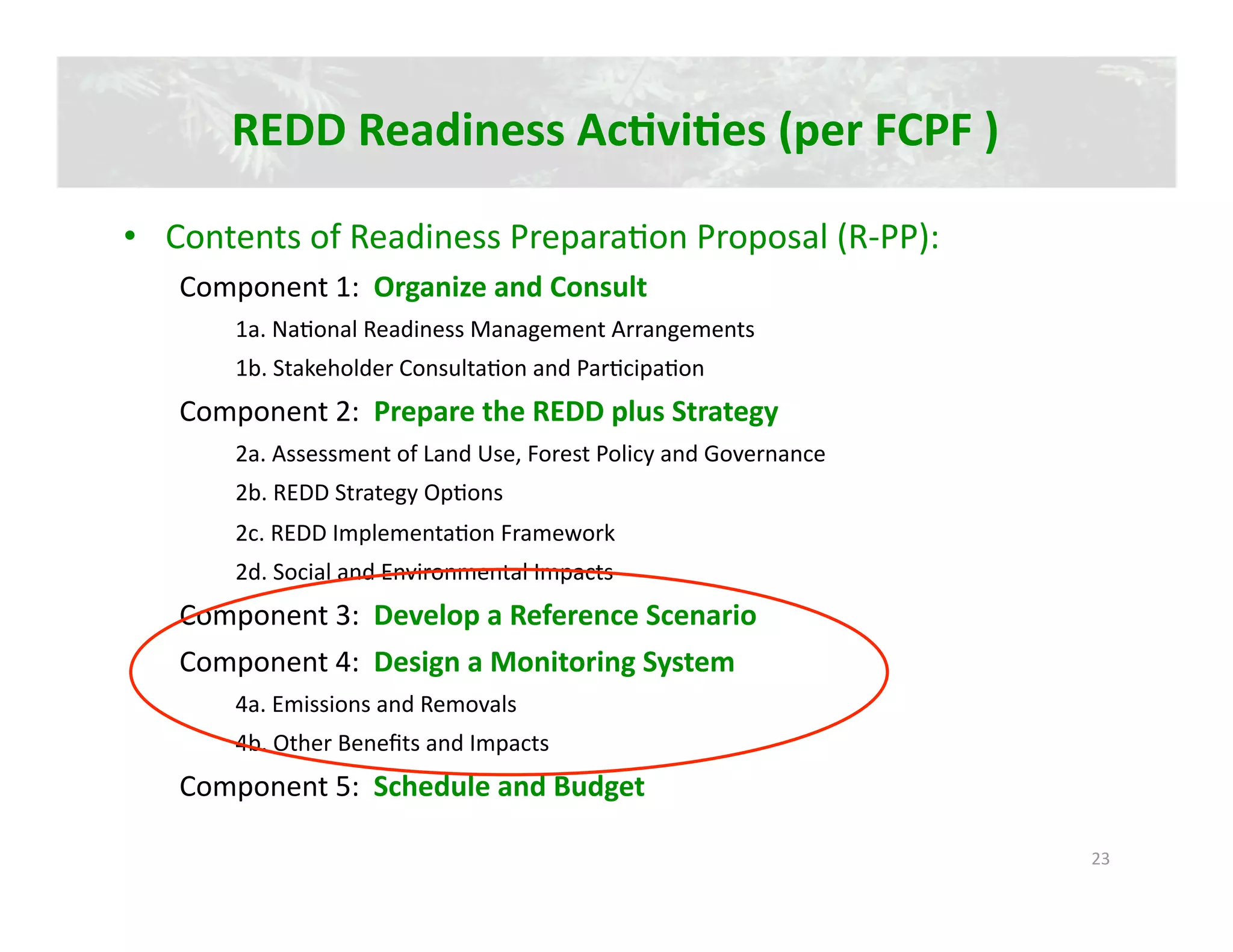 REDD Readiness AcJviJes (per FCPF ) 

•  Contents of Readiness Prepara2on Proposal (R‐PP): 
   Component 1:  Organize and Consult 
       1a. Na2onal Readiness Management Arrangements 
       1b. Stakeholder Consulta2on and Par2cipa2on 
   Component 2:  Prepare the REDD plus Strategy 
       2a. Assessment of Land Use, Forest Policy and Governance 
       2b. REDD Strategy Op2ons 
       2c. REDD Implementa2on Framework 
       2d. Social and Environmental Impacts 
   Component 3:  Develop a Reference Scenario 
   Component 4:  Design a Monitoring System 
       4a. Emissions and Removals 
       4b. Other Beneﬁts and Impacts 
   Component 5:  Schedule and Budget 

                                                                   23 
 
