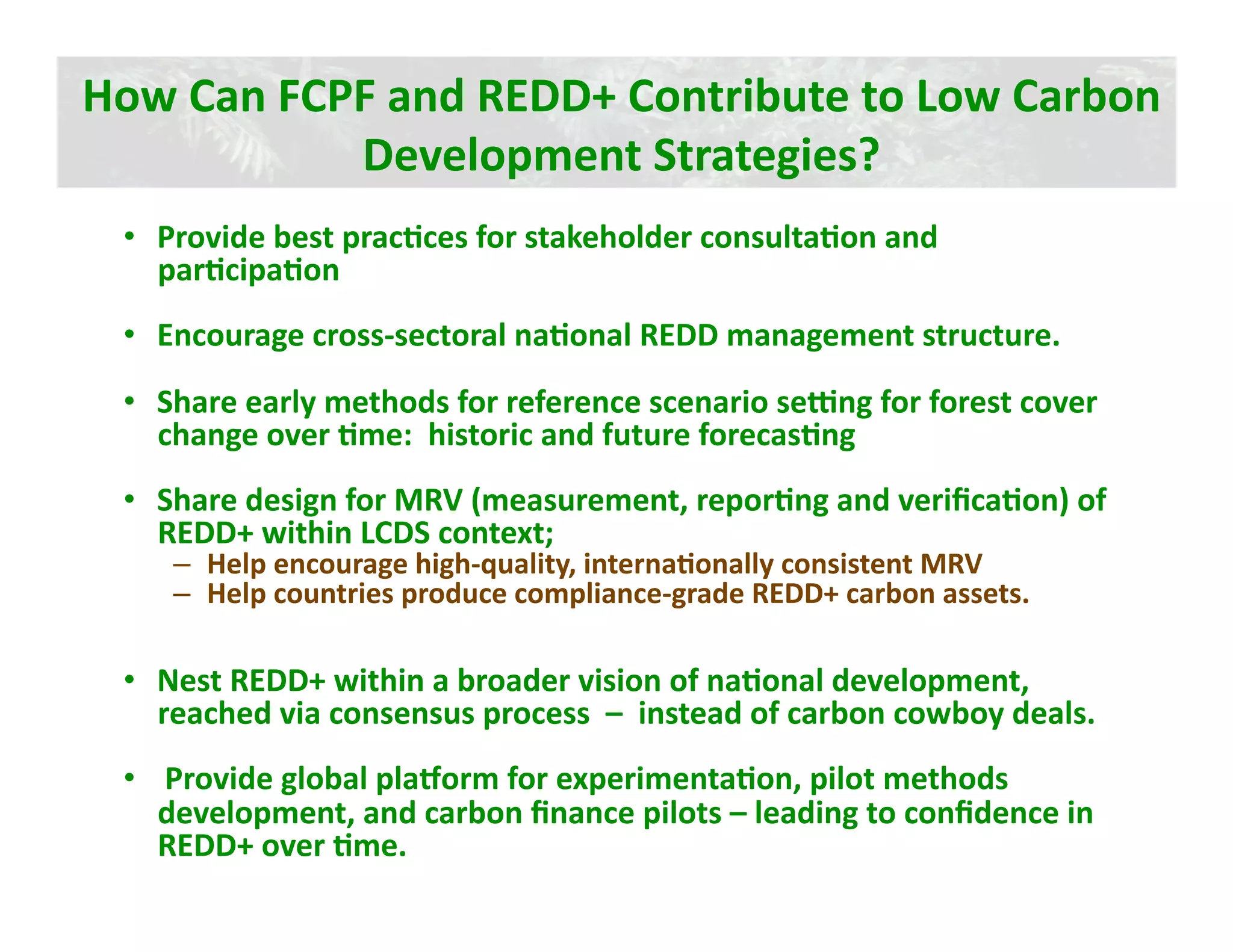 How Can FCPF and REDD+ Contribute to Low Carbon 
           Development Strategies? 
 •  Provide best pracJces for stakeholder consultaJon and 
    parJcipaJon   
 •  Encourage cross‐sectoral naJonal REDD management structure. 
 •  Share early methods for reference scenario sekng for forest cover 
    change over Jme:  historic and future forecasJng 
 •  Share design for MRV (measurement, reporJng and veriﬁcaJon) of 
    REDD+ within LCDS context; 
    –  Help encourage high‐quality, internaJonally consistent MRV 
    –  Help countries produce compliance‐grade REDD+ carbon assets. 

 •  Nest REDD+ within a broader vision of naJonal development, 
    reached via consensus process  –  instead of carbon cowboy deals. 
 •   Provide global plamorm for experimentaJon, pilot methods 
    development, and carbon ﬁnance pilots – leading to conﬁdence in 
    REDD+ over Jme.   
 