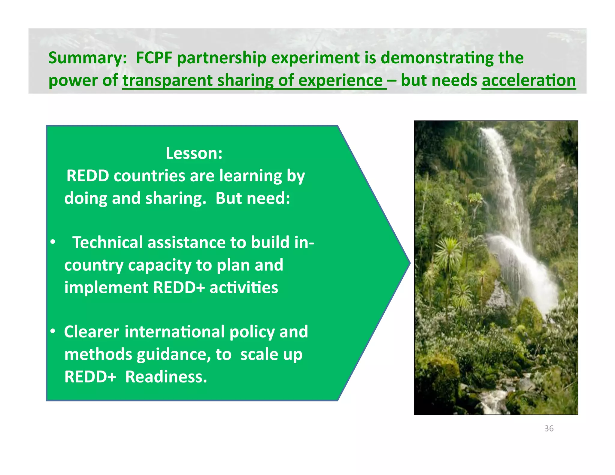 Summary:  FCPF partnership experiment is demonstraJng the  
power of transparent sharing of experience – but needs acceleraJon 


                 Lesson:   
    REDD countries are learning by 
    doing and sharing.  But need: 

•    Technical assistance to build in‐
   country capacity to plan and 
   implement REDD+ acJviJes 

•  Clearer internaJonal policy and 
   methods guidance, to  scale up 
   REDD+  Readiness.   

                                                              36 
 