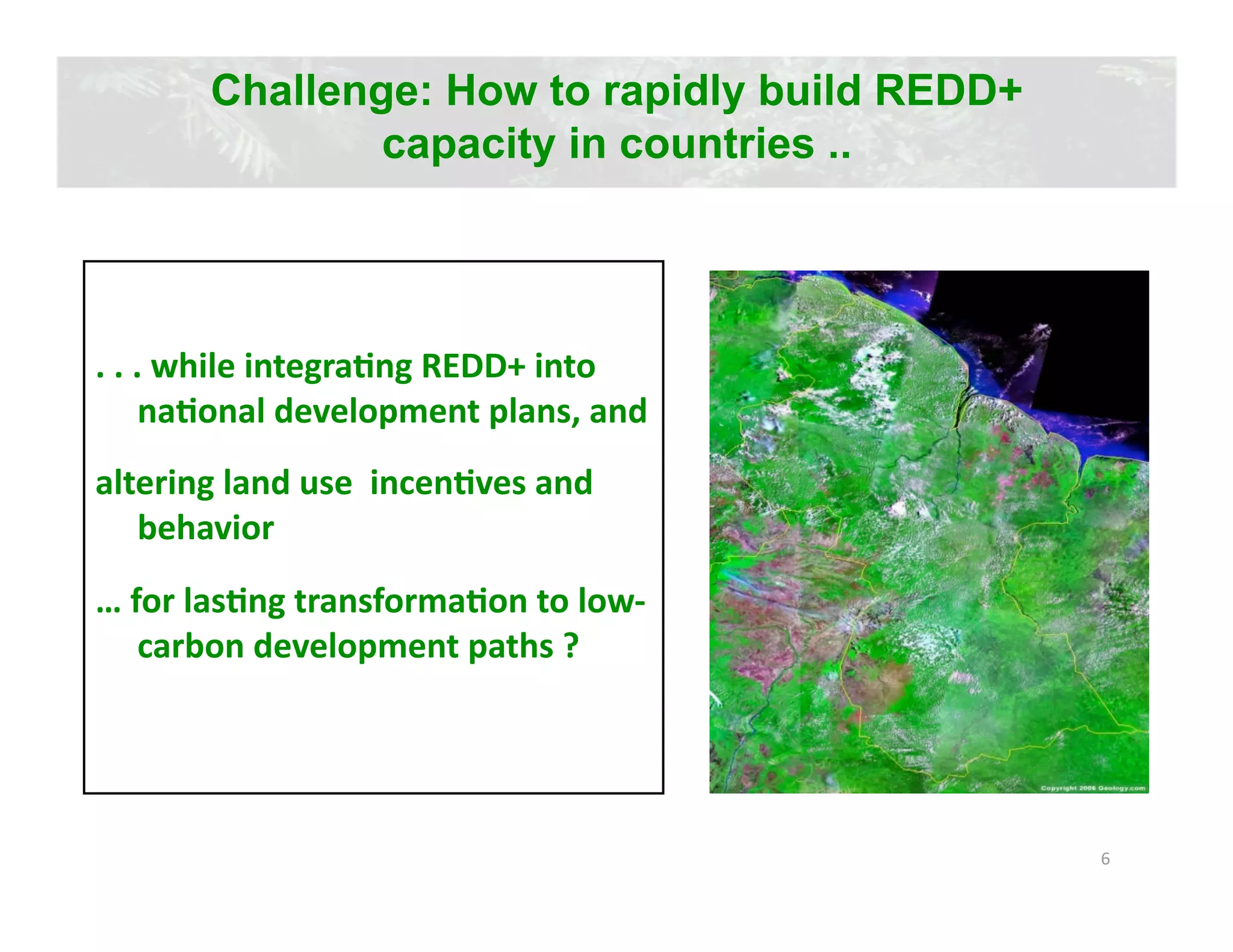 Challenge: How to rapidly build REDD+
               capacity in countries ..




. . . while integraJng REDD+ into 
     naJonal development plans, and  
altering land use  incenJves and 
   behavior 
… for lasJng transformaJon to low‐
   carbon development paths ? 




                                               6 
 