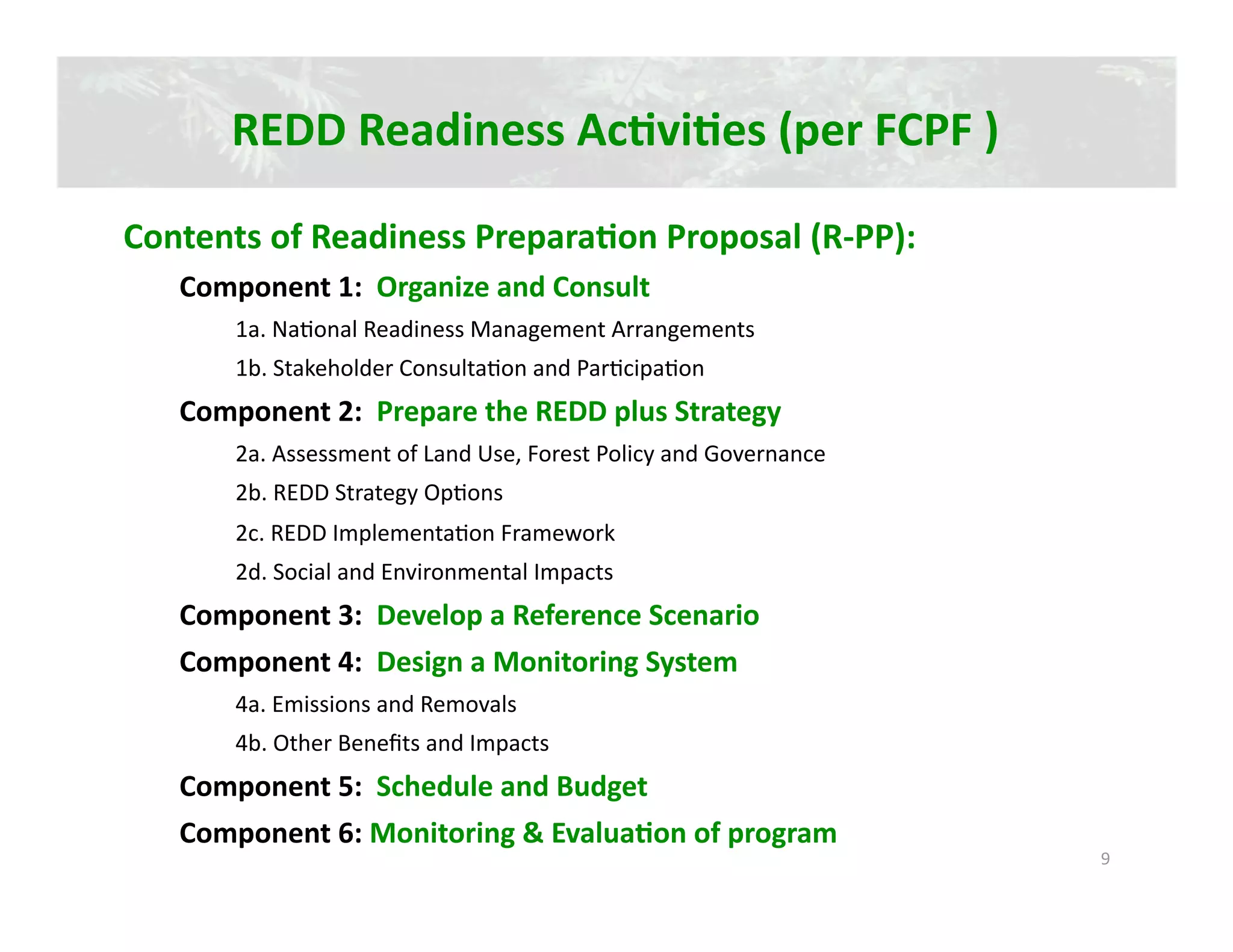 REDD Readiness AcJviJes (per FCPF ) 

Contents of Readiness PreparaJon Proposal (R‐PP): 
   Component 1:  Organize and Consult 
       1a. Na2onal Readiness Management Arrangements 
       1b. Stakeholder Consulta2on and Par2cipa2on 
   Component 2:  Prepare the REDD plus Strategy 
       2a. Assessment of Land Use, Forest Policy and Governance 
       2b. REDD Strategy Op2ons 
       2c. REDD Implementa2on Framework 
       2d. Social and Environmental Impacts 
   Component 3:  Develop a Reference Scenario 
   Component 4:  Design a Monitoring System 
       4a. Emissions and Removals 
       4b. Other Beneﬁts and Impacts 
   Component 5:  Schedule and Budget 
   Component 6: Monitoring & EvaluaJon of program 
                                                                   9 
 