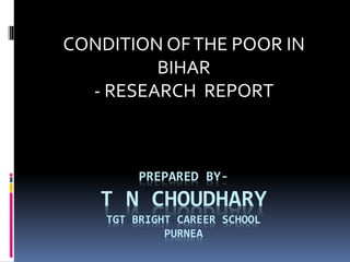 CONDITION OF THE POOR IN 
BIHAR 
- RESEARCH REPORT 
PREPARED BY-T 
N CHOUDHARY 
TGT BRIGHT CAREER SCHOOL 
PURNEA 
 