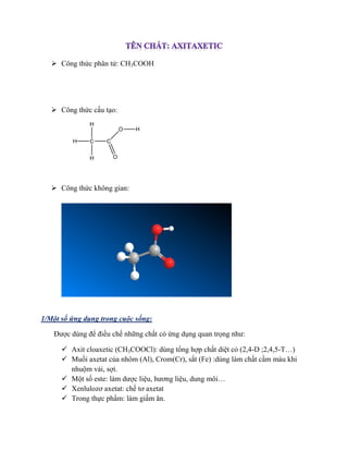  Công thức phân tử: CH3COOH
 Công thức cấu tạo:
 Công thức không gian:
1/Một số ứng dụng trong cuộc sống:
Được dùng để điều chế những chất có ứng dụng quan trọng như:
 Axit cloaxetic (CH3COOCl): dùng tổng hợp chất diệt cỏ (2,4-D ;2,4,5-T…)
 Muối axetat của nhôm (Al), Crom(Cr), sắt (Fe) :dùng làm chất cầm màu khi
nhuộm vải, sợi.
 Một số este: làm dược liệu, hương liệu, dung môi…
 Xenlulozơ axetat: chế tơ axetat
 Trong thực phẩm: làm giấm ăn.
 