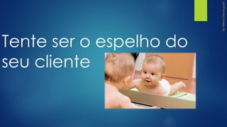 Tente ser o espelho do
seu cliente
 