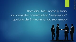 Bom dia! Meu nome é João,
sou consultor comercial da “empresa X”,
gostaria de 5 minutinhos do seu tempo!
 