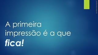 A primeira
impressão é a que
fica!
 