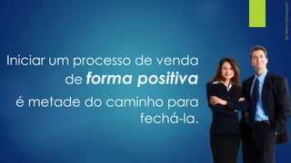 Iniciar um processo de venda
de forma positiva
é metade do caminho para
fechá-la.
 