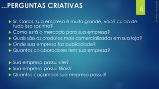 ...PERGUNTAS CRIATIVAS
 Sr. Carlos, sua empresa é muito grande, você cuida de
tudo isso sozinho?
 Como está o mercado para sua empresa?
 Quais são os produtos mais comercializados em sua loja?
 Onde sua empresa faz publicidade?
 Quantos colaboradores tem sua empresa?
 Sua empresa possui site?
 Sua empresa possui filiais?
 Quantas caçambas sua empresa possui?
6
 