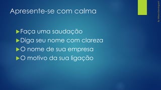 Apresente-se com calma
Faça uma saudação
Diga seu nome com clareza
O nome de sua empresa
O motivo da sua ligação
 