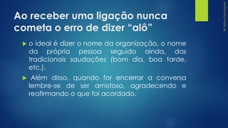 Ao receber uma ligação nunca
cometa o erro de dizer “alô”
 o ideal é dizer o nome da organização, o nome
da própria pessoa seguido ainda, das
tradicionais saudações (bom dia, boa tarde,
etc.).
 Além disso, quando for encerrar a conversa
lembre-se de ser amistoso, agradecendo e
reafirmando o que foi acordado.
 