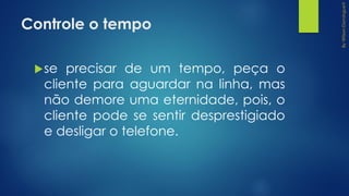 Controle o tempo
se precisar de um tempo, peça o
cliente para aguardar na linha, mas
não demore uma eternidade, pois, o
cliente pode se sentir desprestigiado
e desligar o telefone.
 