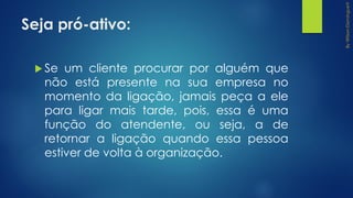 Seja pró-ativo:
 Se um cliente procurar por alguém que
não está presente na sua empresa no
momento da ligação, jamais peça a ele
para ligar mais tarde, pois, essa é uma
função do atendente, ou seja, a de
retornar a ligação quando essa pessoa
estiver de volta à organização.
 