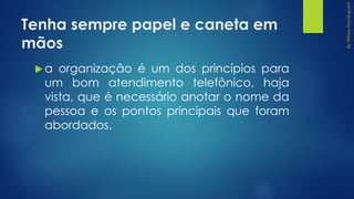 Tenha sempre papel e caneta em
mãos
 a organização é um dos princípios para
um bom atendimento telefônico, haja
vista, que é necessário anotar o nome da
pessoa e os pontos principais que foram
abordados.
 