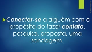 Conectar-se a alguém com o
propósito de fazer contato,
pesquisa, proposta, uma
sondagem.
 