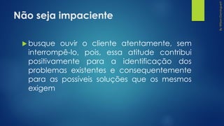 Não seja impaciente
 busque ouvir o cliente atentamente, sem
interrompê-lo, pois, essa atitude contribui
positivamente para a identificação dos
problemas existentes e consequentemente
para as possíveis soluções que os mesmos
exigem
 