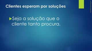 Clientes esperam por soluções
Seja a solução que o
cliente tanto procura.
 