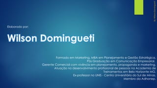 Formado em Marketing, MBA em Planejamento e Gestão Estratégica,
Pós Graduação em Comunicação Empresarial.
Gerente Comercial com vivência em planejamento, propaganda e marketing.
Atuação no desenvolvimento profissional de pessoas na Academia de
Treinamentos em Belo Horizonte MG.
Ex-professor no UNIS - Centro Universitário do Sul de Minas.
Membro da Adhonep.
Elaborado por:
Wilson Domingueti
 