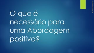 O que é
necessário para
uma Abordagem
positiva?
 