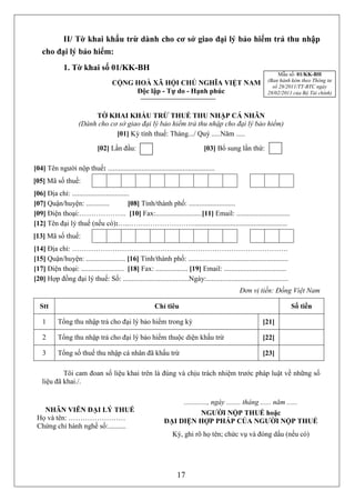 II/ Tờ khai khấu trừ dành cho cơ sở giao đại lý bảo hiểm trả thu nhập
   cho đại lý bảo hiểm:
             1. Tờ khai số 01/KK-BH
                                                                                                                  Mẫu số: 01/KK-BH
                                                                                                             (Ban hành kèm theo Thông tư
                                    CỘNG HOÀ XÃ HỘI CHỦ NGHĨA VIỆT NAM                                         số 28/2011/TT-BTC ngày
                                         Độc lập - Tự do - Hạnh phúc                                         28/02/2011 của Bộ Tài chính)



                         TỜ KHAI KHẤU TRỪ THUẾ THU NHẬP CÁ NHÂN
                    (Dành cho cơ sở giao đại lý bảo hiểm trả thu nhập cho đại lý bảo hiểm)
                                [01] Kỳ tính thuế: Tháng.../ Quý .....Năm .....

                             [02] Lần đầu:                                     [03] Bổ sung lần thứ:

[04] Tên người nộp thuế: ............................................................
[05] Mã số thuế:               3      2      2      8      3     4      6      6        7
[06] Địa chỉ: ................................
[07] Quận/huyện: .............               [08] Tỉnh/thành phố: ..........................
[09] Điện thoại:……………….. [10] Fax:..........................[11] Email: ..............................
[12] Tên đại lý thuế (nếu có):…..……………………….....................................................
[13] Mã số thuế:
[14] Địa chỉ: ……………………………………………………………………………….
[15] Quận/huyện: ...................... [16] Tỉnh/thành phố: ........................................................
[17] Điện thoại: ........................ [18] Fax: .................. [19] Email: ...................................
[20] Hợp đồng đại lý thuế: Số: .....................................Ngày:..............................................
                                                                                                Đơn vị tiền: Đồng Việt Nam

  Stt                                                   Chỉ tiêu                                                          Số tiền

    1      Tổng thu nhập trả cho đại lý bảo hiểm trong kỳ                                                  [21]

    2      Tổng thu nhập trả cho đại lý bảo hiểm thuộc diện khấu trừ                                       [22]

    3      Tổng số thuế thu nhập cá nhân đã khấu trừ                                                       [23]

           Tôi cam đoan số liệu khai trên là đúng và chịu trách nhiệm trước pháp luật về những số
   liệu đã khai./.

                                                                      ............., ngày ........ tháng ...... năm ......
   NHÂN VIÊN ĐẠI LÝ THUẾ                                                NGƯỜI NỘP THUẾ hoặc
 Họ và tên: ……………………                                           ĐẠI DIỆN HỢP PHÁP CỦA NGƯỜI NỘP THUẾ
 Chứng chỉ hành nghề số:..........
                                                                 Ký, ghi rõ họ tên; chức vụ và đóng dấu (nếu có)




                                                                   17
 