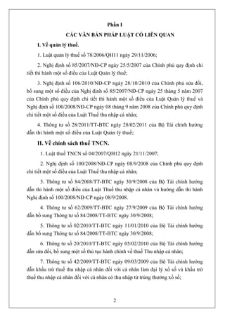 Phần I
                 CÁC VĂN BẢN PHÁP LUẬT CÓ LIÊN QUAN
    I. Về quản lý thuế.
    1. Luật quản lý thuế số 78/2006/QH11 ngày 29/11/2006;
      2. Nghị định số 85/2007/NĐ-CP ngày 25/5/2007 của Chính phủ quy định chi
tiết thi hành một số điều của Luật Quản lý thuế;
      3. Nghị định số 106/2010/NĐ-CP ngày 28/10/2010 của Chính phủ sửa đổi,
bổ sung một số điều của Nghị định số 85/2007/NĐ-CP ngày 25 tháng 5 năm 2007
của Chính phủ quy định chi tiết thi hành một số điều của Luật Quản lý thuế và
Nghị định số 100/2008/NĐ-CP ngày 08 tháng 9 năm 2008 của Chính phủ quy định
chi tiết một số điều của Luật Thuế thu nhập cá nhân;
     4. Thông tư số 28/2011/TT-BTC ngày 28/02/2011 của Bộ Tài chính hướng
dẫn thi hành một số điều của Luật Quản lý thuế;

    II. Về chính sách thuế TNCN.
      1. Luật thuế TNCN số 04/2007/QH12 ngày 21/11/2007;
       2. Nghị định số 100/2008/NĐ-CP ngày 08/9/2008 của Chính phủ quy định
chi tiết một số điều của Luật Thuế thu nhập cá nhân;
      3. Thông tư số 84/2008/TT-BTC ngày 30/9/2008 của Bộ Tài chính hướng
dẫn thi hành một số điều của Luật Thuế thu nhập cá nhân và hướng dẫn thi hành
Nghị định số 100/2008/NĐ-CP ngày 08/9/2008.
      4. Thông tư số 62/2009/TT-BTC ngày 27/9/2009 của Bộ Tài chính hướng
dẫn bổ sung Thông tư số 84/2008/TT-BTC ngày 30/9/2008;
      5. Thông tư số 02/2010/TT-BTC ngày 11/01/2010 của Bộ Tài chính hướng
dẫn bổ sung Thông tư số 84/2008/TT-BTC ngày 30/9/2008;
      6. Thông tư số 20/2010/TT-BTC ngày 05/02/2010 của Bộ Tài chính hướng
dẫn sửa đổi, bổ sung một số thủ tục hành chính về thuế Thu nhập cá nhân;
       7. Thông tư số 42/2009/TT-BTC ngày 09/03/2009 của Bộ Tài chính hướng
dẫn khấu trừ thuế thu nhập cá nhân đối với cá nhân làm đại lý xổ số và khấu trừ
thuế thu nhập cá nhân đối với cá nhân có thu nhập từ trúng thưởng xổ số;



                                      2
 