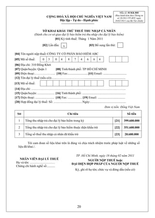 Mẫu số: 01/KK-BH
                                                                                                           (Ban hành kèm theo Thông tư
                                  CỘNG HOÀ XÃ HỘI CHỦ NGHĨA VIỆT NAM                                         số 28/2011/TT-BTC ngày
                                        Độc lập - Tự do - Hạnh phúc                                        28/02/2011 của Bộ Tài chính)



                         TỜ KHAI KHẤU TRỪ THUẾ THU NHẬP CÁ NHÂN
                    (Dành cho cơ sở giao đại lý bảo hiểm trả thu nhập cho đại lý bảo hiểm)
                                   [01] Kỳ tính thuế: Tháng 1 Năm 2011

                             [02] Lần đầu:         x                           [03] Bổ sung lần thứ:

[04] Tên người nộp thuế: CÔNG TY CỔ PHẦN BẢO HIỂM ABC
[05] Mã số thuế:             03 3 2        02 4 8        83    74     46     66     67 4
[06] Địa chỉ: 310 Đồng Khởi
[07] Quận/huyện: Quận 1         [08] Tỉnh/thành phố: TP HỒ CHÍ MINH
[09] Điện thoại:……………….. [10] Fax:..........................[11] Email: ..............................
[12] Tên đại lý thuế (nếu có):…..……………………….....................................................
[13] Mã số thuế:
[14] Địa chỉ: ……………………………………………………………………………….
[15] Quận/huyện: ...................... [16] Tỉnh/thành phố: ........................................................
[17] Điện thoại: ........................ [18] Fax: .................. [19] Email: ...................................
[20] Hợp đồng đại lý thuế: Số: .....................................Ngày:..............................................
                                                                                                Đơn vị tiền: Đồng Việt Nam

  Stt                                                   Chỉ tiêu                                                          Số tiền

    1      Tổng thu nhập trả cho đại lý bảo hiểm trong kỳ                                                  [21]     399.600.000

    2      Tổng thu nhập trả cho đại lý bảo hiểm thuộc diện khấu trừ                                       [22]     351.600.000

    3      Tổng số thuế thu nhập cá nhân đã khấu trừ                                                       [23]      28.680.000

           Tôi cam đoan số liệu khai trên là đúng và chịu trách nhiệm trước pháp luật về những số
   liệu đã khai./.

                                                                 TP. Hồ Chí Minh, ngày 18 tháng 02 năm 2011
   NHÂN VIÊN ĐẠI LÝ THUẾ                                               NGƯỜI NỘP THUẾ hoặc
 Họ và tên: ……………………                                          ĐẠI DIỆN HỢP PHÁP CỦA NGƯỜI NỘP THUẾ
 Chứng chỉ hành nghề số:..........
                                                                Ký, ghi rõ họ tên; chức vụ và đóng dấu (nếu có)




                                                                  20
 