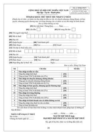 Mẫu số: 03/KK-TNCN
                                                                                                         (Ban hành kèm theo Thông tư
                                 CỘNG HOÀ XÃ HỘI CHỦ NGHĨA VIỆT NAM                                        số 28/2011/TT-BTC ngày
                                       Độc lập - Tự do - Hạnh phúc                                       28/02/2011 của Bộ Tài chính)

                     TỜ KHAI KHẤU TRỪ THUẾ THU NHẬP CÁ NHÂN
     (Dành cho tổ chức, cá nhân trả thu nhập từ đầu tư vốn, từ chuyển nhượng chứng khoán, từ bản
     quyền, nhượng quyền thương mại, từ trúng thưởng cho cá nhân và trả thu nhập từ kinh doanh
                                      cho cá nhân không cư trú)
                           [01] Kỳ tính thuế: Tháng/Quý……… Năm ...……
                             [02] Lần đầu:                                   [03] Bổ sung lần thứ:
[04] Tên người nộp thuế:……………….……………………………………....................
[05] Mã số thuế:
[06] Địa chỉ: ………………………...…………….............................................................
[07] Quận/huyện: ..................... [08] Tỉnh/thành phố: ........................................................
[09] Điện thoại:………………..[10] Fax:..........................[11] Email: ..............................
[12] Tên đại lý thuế (nếu có):…..……………………….....................................................
[13] Mã số thuế:
[14] Địa chỉ: ……………………………………………………………………………….
[15] Quận/huyện: ...................... [16] Tỉnh/thành phố: ........................................................
[17] Điện thoại: ........................ [18] Fax: .................. [19] Email: ....................................
[20] Hợp đồng đại lý thuế: Số: .....................................Ngày:..............................................
                                                                                            Đơn vị tiền: Đồng Việt Nam
       Stt                                          Chỉ tiêu                                                  Số tiền
        I    Thu nhập từ đầu tư vốn:
        1    Tổng thu nhập tính thuế                                    [21]
        2    Tổng số thuế TNCN đã khấu trừ (5%)                         [22]
        II   Thu nhập từ chuyển nhượng chứng khoán:
        1    Tổng giá trị chuyển nhượng chứng khoán                     [23]
        2    Tổng số thuế TNCN đã khấu trừ (0,1%)                       [24]
       III   Thu nhập từ bản quyền, nhượng quyền thương mại:
        1    Tổng thu nhập tính thuế                                    [25]
        2    Tổng số thuế TNCN đã khấu trừ (5%)                         [26]
       IV    Thu nhập từ trúng thưởng
        1    Tổng thu nhập tính thuế                                    [27]
        2    Tổng số thuế TNCN đã khấu trừ (10%)                        [28]
        V    Thu nhập từ kinh doanh của cá nhân không cư trú
        1    Tổng thu nhập chịu thuế trả cho cá nhân                    [29]
        2    Tổng số thuế đã khấu trừ                                   [30]
           Tôi cam đoan số liệu khai trên là đúng và chịu trách nhiệm trước pháp luật về những số
   liệu đã khai./.
                                                                 ...., ngày ......tháng ….....năm …....
  NHÂN VIÊN ĐẠI LÝ THUẾ
 Họ và tên: ……………………                                                  NGƯỜI NỘP THUẾ hoặc
 Chứng chỉ hành nghề số:..........                        ĐẠI DIỆN HỢP PHÁP CỦA NGƯỜI NỘP THUẾ
                                                              Ký, ghi rõ họ tên; chức vụ và đóng dấu (nếu có)


                                                                 28
 