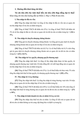 2. Hướng dẫn khai từng chỉ tiêu:
      Từ chỉ tiêu [01] Kỳ tính thuế đến chỉ tiêu [20] Hợp đồng đại lý thuế:
Khai từng chỉ tiêu như hướng dẫn tại Điểm 2, Mục I, Phần B nêu trên.
       I. Thu nhập từ đầu tư vốn:
        [21] Tổng thu nhập tính thuế: Là tổng số thu nhập từ đầu tư vốn mà cơ quan chi
trả thu nhập thực tế trả cho cá nhân trong kỳ.

       [22] Tổng số thuế TNCN đã khấu trừ (5%): Là tổng số thuế TNCN đã khấu trừ
5% từ số thu nhập từ đầu tư vốn mà cơ quan chi trả đã trả cho cá nhân trong kỳ = [21] x
5%.
       II. Thu nhập từ chuyển nhượng chứng khoán:
       [23] Tổng giá trị chuyển nhượng chứng khoán: Là tổng giá trị giao dịch từ chuyển
nhượng chứng khoán mà cơ quan chi trả thực tế trả cho cá nhân trong kỳ.

       [24] Tổng số thuế TNCN đã khấu trừ (0,1%): Là số thuế khấu trừ 0,1% trên tổng
giá trị giao dịch từ chuyển nhượng chứng khoán mà cơ quan chi trả đã trả cho cá nhân
trong kỳ = [23] x 0,1%.

         III. Thu nhập từ bản quyền, nhượng quyền thương mại:

       [25] Tổng thu nhập tính thuế: Là tổng số thu nhập nhận được từ bản quyền, từ
nhượng quyền thương mại vượt trên 10 triệu đồng đối với mỗi hợp đồng mà cơ quan chi
trả thu nhập thực tế trả cho cá nhân trong kỳ.

       [26] Tổng số thuế TNCN đã khấu trừ (5%): Là số thuế khấu trừ theo mức 5% trên
tổng thu nhập tính thuế từ bản quyền, từ nhượng quyền thương mại = [25] x 5%.

       IV. Thu nhập từ trúng thưởng:

      [27] Tổng thu nhập tính thuế: Là tổng thu nhập từ trúng thưởng vượt trên 10 triệu
đồng mà cơ quan chi trả thu nhập thực tế trả cho cá nhân trong kỳ.

       [28] Tổng số thuế TNCN đã khấu trừ (10%): Là số thuế khấu trừ 10% trên tổng số
thu nhập tính thuế từ trúng thưởng mà cơ quan chi trả đã trả cho cá nhân trong kỳ = [27]
x 10%.

       V. Thu nhập từ kinh doanh trả cho cá nhân không cư trú:

       [29] Tổng thu nhập chịu thuế trả cho cá nhân: Là tổng số tiền mà cơ quan chi trả
đã trả cho cá nhân không cư trú cung cấp hàng hóa và dịch vụ trong kỳ.



                                            29
 