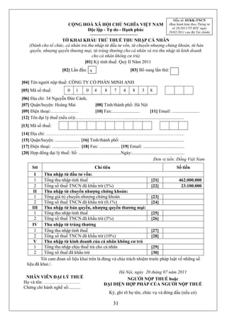 Mẫu số: 03/KK-TNCN
                              CỘNG HOÀ XÃ HỘI CHỦ NGHĨA VIỆT NAM                               (Ban hành kèm theo Thông tư
                                                                                                 số 28/2011/TT-BTC ngày
                                    Độc lập - Tự do - Hạnh phúc                                28/02/2011 của Bộ Tài chính)

                     TỜ KHAI KHẤU TRỪ THUẾ THU NHẬP CÁ NHÂN
     (Dành cho tổ chức, cá nhân trả thu nhập từ đầu tư vốn, từ chuyển nhượng chứng khoán, từ bản
     quyền, nhượng quyền thương mại, từ trúng thưởng cho cá nhân và trả thu nhập từ kinh doanh
                                      cho cá nhân không cư trú)
                                  [01] Kỳ tính thuế: Quý II Năm 2011
                          [02] Lần đầu: x                              [03] Bổ sung lần thứ:

[04] Tên người nộp thuế: CÔNG TY CỔ PHẦN MINH ANH
[05] Mã số thuế:             03 1 2       02 4 8      83    74    46    86    37 8
[06] Địa chỉ: 34 Nguyễn Đức Cảnh,
[07] Quận/huyện: Hoàng Mai          [08] Tỉnh/thành phố: Hà Nội
[09] Điện thoại:………………              [10] Fax:........................ [11] Email: ........................
[12] Tên đại lý thuế (nếu có):…..……………………….....................................................
[13] Mã số thuế:
[14] Địa chỉ: ……………………………………………………………………………….
[15] Quận/huyện: ...................... [16] Tỉnh/thành phố: ........................................................
[17] Điện thoại: ........................ [18] Fax: .................. [19] Email: ....................................
[20] Hợp đồng đại lý thuế: Số: .....................................Ngày:..............................................
                                                                                            Đơn vị tiền: Đồng Việt Nam
      Stt                                      Chỉ tiêu                                             Số tiền
       I     Thu nhập từ đầu tư vốn:
       1     Tổng thu nhập tính thuế                                    [21]          462.000.000
       2     Tổng số thuế TNCN đã khấu trừ (5%)                         [22]           23.100.000
       II    Thu nhập từ chuyển nhượng chứng khoán:
       1     Tổng giá trị chuyển nhượng chứng khoán                     [23]
       2     Tổng số thuế TNCN đã khấu trừ (0,1%)                       [24]
      III    Thu nhập từ bản quyền, nhượng quyền thương mại:
       1     Tổng thu nhập tính thuế                                    [25]
       2     Tổng số thuế TNCN đã khấu trừ (5%)                         [26]
      IV     Thu nhập từ trúng thưởng
       1     Tổng thu nhập tính thuế                                    [27]
       2     Tổng số thuế TNCN đã khấu trừ (10%)                        [28]
       V     Thu nhập từ kinh doanh của cá nhân không cư trú
       1     Tổng thu nhập chịu thuế trả cho cá nhân                    [29]
       2     Tổng số thuế đã khấu trừ                                   [30]
           Tôi cam đoan số liệu khai trên là đúng và chịu trách nhiệm trước pháp luật về những số
   liệu đã khai./.
                                                           Hà Nội, ngày 20 tháng 07 năm 2011
  NHÂN VIÊN ĐẠI LÝ THUẾ                                        NGƯỜI NỘP THUẾ hoặc
 Họ và tên: ……………………                                 ĐẠI DIỆN HỢP PHÁP CỦA NGƯỜI NỘP THUẾ
 Chứng chỉ hành nghề số:..........
                                                        Ký, ghi rõ họ tên; chức vụ và đóng dấu (nếu có)

                                                           31
 